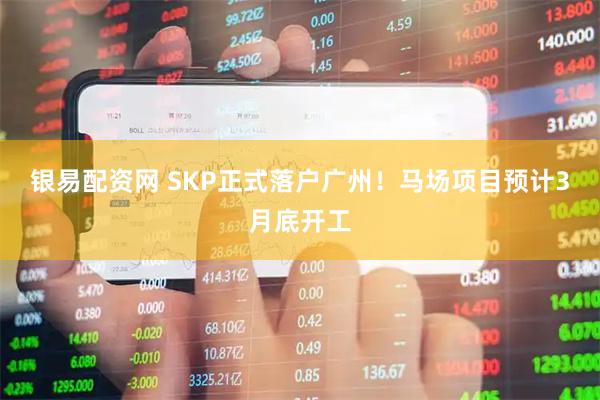 银易配资网 SKP正式落户广州！马场项目预计3月底开工