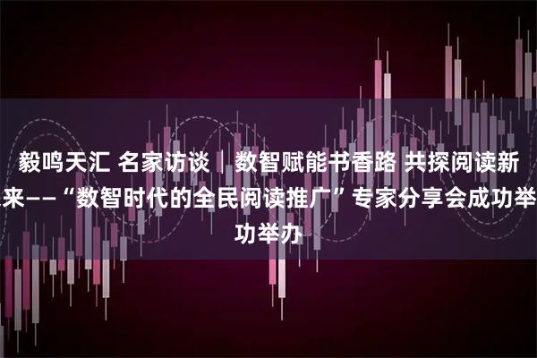 毅鸣天汇 名家访谈│数智赋能书香路 共探阅读新未来——“数智时代的全民阅读推广”专家分享会成功举办