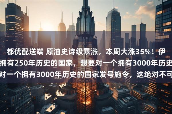 都优配送端 原油史诗级暴涨，本周大涨35%！伊朗：决不投降，一个仅拥有250年历史的国家，想要对一个拥有3000年历史的国家发号施令，这绝对不可能
