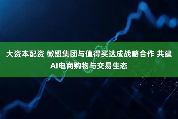 大资本配资 微盟集团与值得买达成战略合作 共建AI电商购物与交易生态