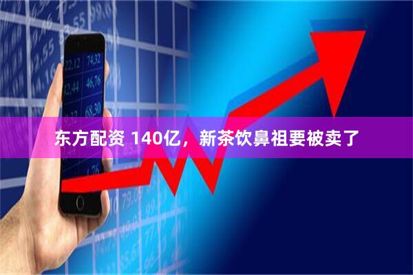 东方配资 140亿，新茶饮鼻祖要被卖了