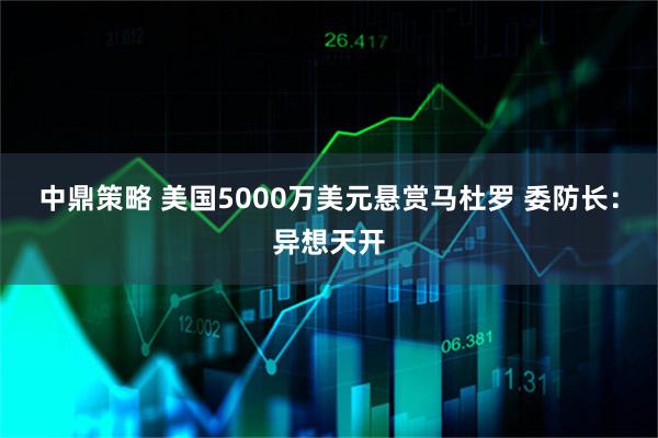 中鼎策略 美国5000万美元悬赏马杜罗 委防长：异想天开