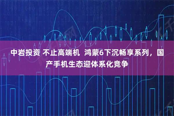 中岩投资 不止高端机  鸿蒙6下沉畅享系列，国产手机生态迎体系化竞争