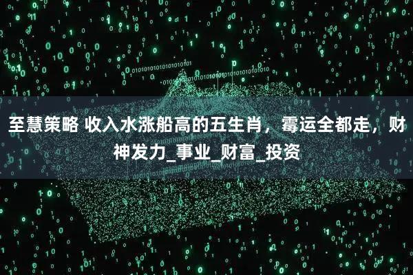 至慧策略 收入水涨船高的五生肖，霉运全都走，财神发力_事业_财富_投资