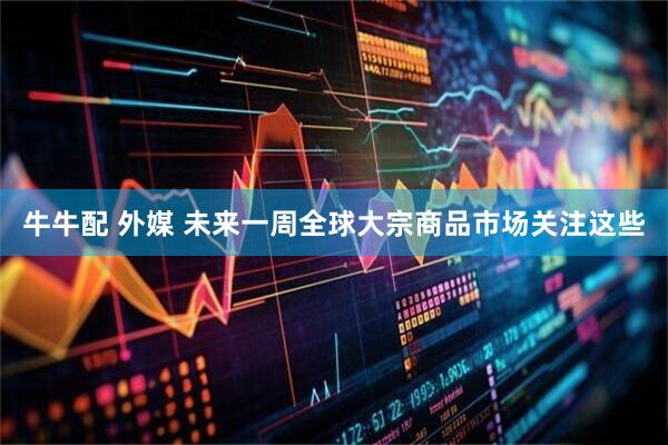 牛牛配 外媒 未来一周全球大宗商品市场关注这些