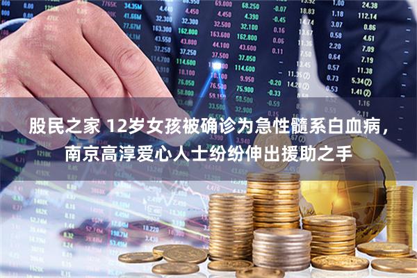 股民之家 12岁女孩被确诊为急性髓系白血病，南京高淳爱心人士纷纷伸出援助之手