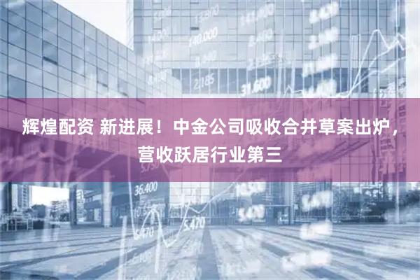 辉煌配资 新进展！中金公司吸收合并草案出炉，营收跃居行业第三