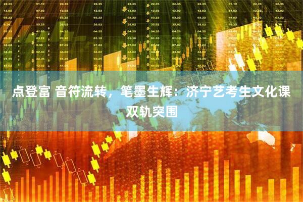 点登富 音符流转，笔墨生辉：济宁艺考生文化课双轨突围