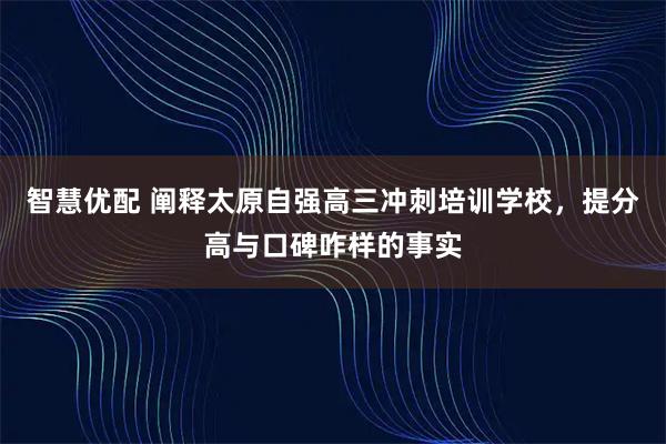 智慧优配 阐释太原自强高三冲刺培训学校，提分高与口碑咋样的事实