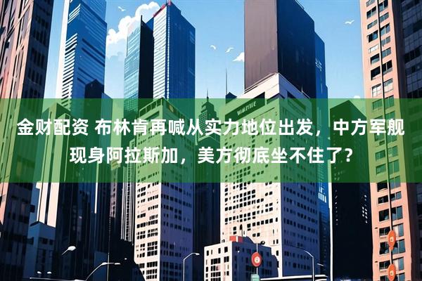 金财配资 布林肯再喊从实力地位出发，中方军舰现身阿拉斯加，美方彻底坐不住了？