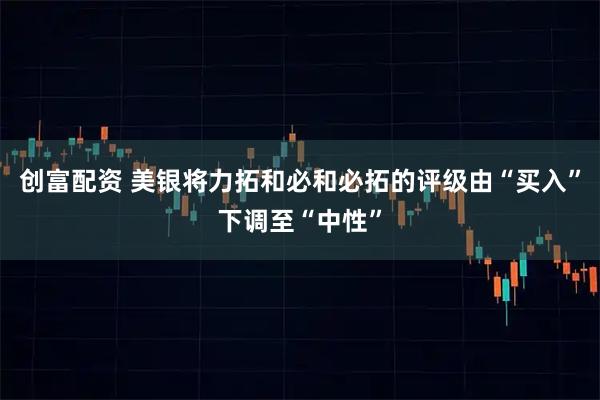 创富配资 美银将力拓和必和必拓的评级由“买入”下调至“中性”
